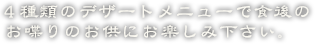 4種類のデザートメニューで食後のお喋りのお供にお楽しみ下さい。