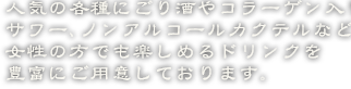 人気の各種にごり酒やコラーゲン入りサワー、ノンアルコールカクテルなど女性の方でも楽しめるドリンクを豊富にご用意しております。
