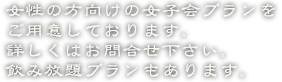 女性の方向けの女子会プランをご用意しております。詳しくはお問合せ下さい。飲み放題プランもあります。