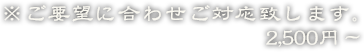 ※ご要望に合わせご対応致します。2,500円～