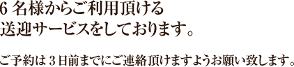 6名様からご利用頂ける送迎サービスをしております。ご予約は3日前までにご連絡頂けますようお願い致します。